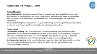 #ATAGTR2019
As a author of this presentation I/we own the copyright and confirm the originality of the content. I/we allow Agile testing alliance to use the content for social media marketing, publishing it on ATA Blog or ATA social medial
channels(Provided due credit is given to me/us)
Approaches to Solving ML Tasks
Trends of the past:
Supervised learning. Task Driven approach. First of all, you should label data like feeding a model
with examples of executable files and saying that this file is malware or not. Based on this labelled
data, the model can make decisions about the new data. The disadvantage is the limit of the
labelled data.
Eensemble learning.This is an extension of supervised learning while mixing different simple models
to solve the task. There are different methods of combining simple models.
Current trends
Unsupervised Learning. Data Driven approach. The approach can be used when there are no
labelled data and the model should somehow mark it by itself based on the properties. Usually it is
intended to find anomalies in data and considered to be more powerful in general as it’s almost
impossible to mark all data. Currently it works less precisely than supervised approaches.
Semi-supervised learning. As the name implies, semi-supervised learning tries to combine benefits
from both supervised and unsupervised approaches, when there are some labelled data.
Future trends (well, probably)
 