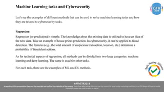 #ATAGTR2019
As a author of this presentation I/we own the copyright and confirm the originality of the content. I/we allow Agile testing alliance to use the content for social media marketing, publishing it on ATA Blog or ATA social medial
channels(Provided due credit is given to me/us)
Machine Learning tasks and Cybersecurity
Let’s see the examples of different methods that can be used to solve machine learning tasks and how
they are related to cybersecurity tasks.
Regression
Regression (or prediction) is simple. The knowledge about the existing data is utilized to have an idea of
the new data. Take an example of house prices prediction. In cybersecurity, it can be applied to fraud
detection. The features (e.g., the total amount of suspicious transaction, location, etc.) determine a
probability of fraudulent actions.
As for technical aspects of regression, all methods can be divided into two large categories: machine
learning and deep learning. The same is used for other tasks.
For each task, there are the examples of ML and DL methods.
 