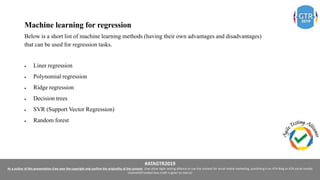 #ATAGTR2019
As a author of this presentation I/we own the copyright and confirm the originality of the content. I/we allow Agile testing alliance to use the content for social media marketing, publishing it on ATA Blog or ATA social medial
channels(Provided due credit is given to me/us)
Machine learning for regression
Below is a short list of machine learning methods (having their own advantages and disadvantages)
that can be used for regression tasks.
 Liner regression
 Polynomial regression
 Ridge regression
 Decision trees
 SVR (Support Vector Regression)
 Random forest
 
