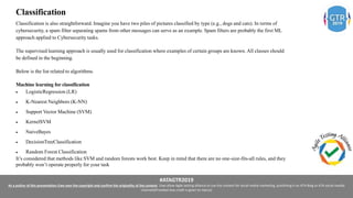 #ATAGTR2019
As a author of this presentation I/we own the copyright and confirm the originality of the content. I/we allow Agile testing alliance to use the content for social media marketing, publishing it on ATA Blog or ATA social medial
channels(Provided due credit is given to me/us)
Classification
Classification is also straightforward. Imagine you have two piles of pictures classified by type (e.g., dogs and cats). In terms of
cybersecurity, a spam filter separating spams from other messages can serve as an example. Spam filters are probably the first ML
approach applied to Cybersecurity tasks.
The supervised learning approach is usually used for classification where examples of certain groups are known. All classes should
be defined in the beginning.
Below is the list related to algorithms.
Machine learning for classification
 LogisticRegression (LR)
 K-Nearest Neighbors (K-NN)
 Support Vector Machine (SVM)
 KernelSVM
 NaiveBayes
 DecisionTreeClassification
 Random Forest Classification
It’s considered that methods like SVM and random forests work best. Keep in mind that there are no one-size-fits-all rules, and they
probably won’t operate properly for your task
 