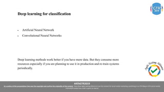 #ATAGTR2019
As a author of this presentation I/we own the copyright and confirm the originality of the content. I/we allow Agile testing alliance to use the content for social media marketing, publishing it on ATA Blog or ATA social medial
channels(Provided due credit is given to me/us)
Deep learning for classification
 Artificial Neural Network
 Convolutional Neural Networks
Deep learning methods work better if you have more data. But they consume more
resources especially if you are planning to use it in production and re-train systems
periodically.
 