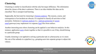 #ATAGTR2019
As a author of this presentation I/we own the copyright and confirm the originality of the content. I/we allow Agile testing alliance to use the content for social media marketing, publishing it on ATA Blog or ATA social medial
channels(Provided due credit is given to me/us)
Clustering
Clustering is similar to classification with the only but major difference. The information
about the classes of the data is unknown. There is no idea whether this data can be
classified. This is unsupervised learning.
Supposedly, the best task for clustering is forensic analysis. The reasons, course, and
consequences of an incident are obscure. It’s required to classify all activities to find
anomalies. Solutions to malware analysis (i.e., malware protection or secure
email gateways) may implement it to separate legal files from outliers.
Another interesting area where clustering can be applied is user behavior analytics. In this
instance, application users cluster together so that it is possible to see if they should belong
to a particular group.
Usually clustering is not applied to solving a particular task in cybersecurity as it is more
like one of the subtasks in a pipeline (e.g., grouping users into separate groups to adjust risk
values).
 