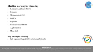 #ATAGTR2019
As a author of this presentation I/we own the copyright and confirm the originality of the content. I/we allow Agile testing alliance to use the content for social media marketing, publishing it on ATA Blog or ATA social medial
channels(Provided due credit is given to me/us)
Machine learning for clustering
 K-nearest neighbours (KNN)
 K-means
 Mixturemodel(LDA)
 DBSCn
 Bayesian
 GaussianMixtureModel
 Agglomerative
 Mean-shift
Deep learning for clustering
 Self-organized Maps (SOM) or Kohonen Networks
 