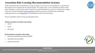 #ATAGTR2019
As a author of this presentation I/we own the copyright and confirm the originality of the content. I/we allow Agile testing alliance to use the content for social media marketing, publishing it on ATA Blog or ATA social medial
channels(Provided due credit is given to me/us)
Association Rule Learning (Recommendation Systems)
Netflix and SoundCloud recommend films or songs according to your movies or music preferences. In cybersecurity,
this principle can be used primarily for incident response. If a company faces a wave of incidents and offers various
types of responses, a system learns a type of response for a particular incident (e.g., mark it as a false positive, change
a risk value, run the investigation). Risk management solutions can also have a benefit if they automatically
assign risk values for new vulnerabilities or misconfigurations built on their description.
There are algorithms used for solving recommendation tasks.
Machine learning for association rule learning
 Apriori
 Euclat
 FP-Growth
Deep learning for association rule learning
 Deep Restricted Boltzmann Machine (RBM)
 Deep Belief Network (DBN)
 Stacked Autoencoder
 