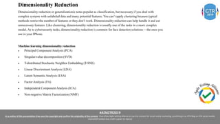 #ATAGTR2019
As a author of this presentation I/we own the copyright and confirm the originality of the content. I/we allow Agile testing alliance to use the content for social media marketing, publishing it on ATA Blog or ATA social medial
channels(Provided due credit is given to me/us)
Dimensionality Reduction
Dimensionality reduction or generalizationis notas popular as classification, but necessary if you deal with
complex systems with unlabeled data and many potential features. You can’t apply clustering because typical
methods restrict the number of features or they don’t work. Dimensionality reduction can help handle it and cut
unnecessary features. Like clustering, dimensionality reduction is usually one of the tasks in a more complex
model. As to cybersecurity tasks, dimensionality reduction is common for face detection solutions — the ones you
use in your IPhone.
Machine learning dimensionality reduction
 Principal Component Analysis (PCA)
 Singular-value decomposition (SVD)
 T-distributed Stochastic Neighbor Embedding (T-SNE)
 Linear Discriminant Analysis (LDA)
 Latent Semantic Analysis (LSA)
 Factor Analysis (FA)
 Independent Component Analysis (ICA)
 Non-negative Matrix Factorization (NMF)
 
