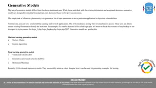 #ATAGTR2019
As a author of this presentation I/we own the copyright and confirm the originality of the content. I/we allow Agile testing alliance to use the content for social media marketing, publishing it on ATA Blog or ATA social medial
channels(Provided due credit is given to me/us)
Generative Models
The task of generative models differs from the above-mentioned ones. While those tasks deal with the existing information and associated decisions, generative
models are designed to simulate the actual data (not decisions) based on the previous decisions.
The simple task of offensive cybersecurity is to generate a list of input parameters to test a particular application for Injection vulnerabilities.
Alternatively, you can have a vulnerability scanning tool for web applications. One of its modules is testing files for unauthorized access. These tests are able to
mutate existing filenames to identify the new ones. For example, if a crawler detected a file called login.php, it’s better to check the existence of any backup or test
its copies by trying names like login_1.php, login_backup.php, login.php.2017. Generative models are good at this.
Machine learning generative models
 Markov Chains
 Genetic algorithms
Deep learning generative models
 Variational Autoencoders
 Generative adversarial networks (GANs)
 Boltzmann Machines
Recently, GANs showed impressive results. They successfully mimic a video. Imagine how it can be used for generating examples for fuzzing.
 