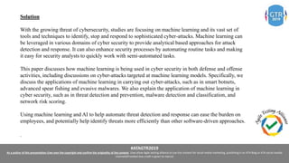 #ATAGTR2019
As a author of this presentation I/we own the copyright and confirm the originality of the content. I/we allow Agile testing alliance to use the content for social media marketing, publishing it on ATA Blog or ATA social medial
channels(Provided due credit is given to me/us)
Solution
With the growing threat of cybersecurity, studies are focusing on machine learning and its vast set of
tools and techniques to identify, stop and respond to sophisticated cyber-attacks. Machine learning can
be leveraged in various domains of cyber security to provide analytical based approaches for attack
detection and response. It can also enhance security processes by automating routine tasks and making
it easy for security analysts to quickly work with semi-automated tasks.
This paper discusses how machine learning is being used in cyber security in both defense and offense
activities, including discussions on cyber-attacks targeted at machine learning models. Specifically, we
discuss the applications of machine learning in carrying out cyber-attacks, such as in smart botnets,
advanced spear fishing and evasive malwares. We also explain the application of machine learning in
cyber security, such as in threat detection and prevention, malware detection and classification, and
network risk scoring.
Using machine learning and AI to help automate threat detection and response can ease the burden on
employees, and potentially help identify threats more efficiently than other software-driven approaches.
.
 