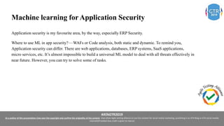 #ATAGTR2019
As a author of this presentation I/we own the copyright and confirm the originality of the content. I/we allow Agile testing alliance to use the content for social media marketing, publishing it on ATA Blog or ATA social medial
channels(Provided due credit is given to me/us)
Machine learning for Application Security
Application security is my favourite area, by the way, especially ERP Security.
Where to use ML in app security? — WAFs or Code analysis, both static and dynamic. To remind you,
Application security can differ. There are web applications, databases, ERP systems, SaaS applications,
micro services, etc. It’s almost impossible to build a universal ML model to deal with all threats effectively in
near future. However, you can try to solve some of tasks.
 