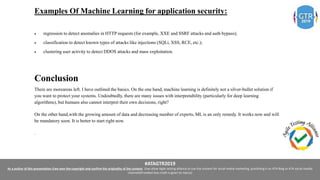 #ATAGTR2019
As a author of this presentation I/we own the copyright and confirm the originality of the content. I/we allow Agile testing alliance to use the content for social media marketing, publishing it on ATA Blog or ATA social medial
channels(Provided due credit is given to me/us)
Examples Of Machine Learning for application security:
 regression to detect anomalies in HTTP requests (for example, XXE and SSRF attacks and auth bypass);
 classification to detect known types of attacks like injections (SQLi, XSS, RCE, etc.);
 clustering user activity to detect DDOS attacks and mass exploitation.
Conclusion
There are moreareas left. I have outlined the basics. On the one hand, machine learning is definitely not a silver-bullet solution if
you want to protect your systems. Undoubtedly, there are many issues with interpretability (particularly for deep learning
algorithms), but humans also cannot interpret their own decisions, right?
On the other hand,with the growing amount of data and decreasing number of experts, ML is an only remedy. It works now and will
be mandatory soon. It is better to start right now.
.
 