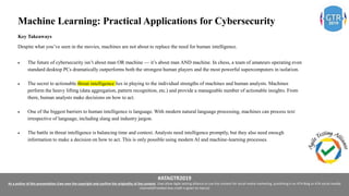 #ATAGTR2019
As a author of this presentation I/we own the copyright and confirm the originality of the content. I/we allow Agile testing alliance to use the content for social media marketing, publishing it on ATA Blog or ATA social medial
channels(Provided due credit is given to me/us)
Machine Learning: Practical Applications for Cybersecurity
Key Takeaways
Despite what you’ve seen in the movies, machines are not about to replace the need for human intelligence.
 The future of cybersecurity isn’t about man OR machine — it’s about man AND machine. In chess, a team of amateurs operating even
standard desktop PCs dramatically outperforms both the strongest human players and the most powerful supercomputers in isolation.
 The secret to actionable threat intelligence lies in playing to the individual strengths of machines and human analysts. Machines
perform the heavy lifting (data aggregation, pattern recognition, etc.) and provide a manageable number of actionable insights. From
there, human analysts make decisions on how to act.
 One of the biggest barriers to human intelligence is language. With modern natural language processing, machines can process text
irrespective of language, including slang and industry jargon.
 The battle in threat intelligence is balancing time and context. Analysts need intelligence promptly, but they also need enough
information to make a decision on how to act. This is only possible using modern AI and machine-learning processes.
 