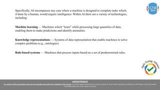#ATAGTR2019
As a author of this presentation I/we own the copyright and confirm the originality of the content. I/we allow Agile testing alliance to use the content for social media marketing, publishing it on ATA Blog or ATA social medial
channels(Provided due credit is given to me/us)
Specifically, AI encompasses any case where a machine is designed to complete tasks which,
if done by a human, would require intelligence. Within AI there are a variety of technologies,
including:
Machine learning — Machines which “learn” while processing large quantities of data,
enabling them to make predictions and identify anomalies.
Knowledge representations — Systems of data representation that enable machines to solve
complex problems (e.g., ontologies).
Rule-based systems — Machines that process inputs based on a set of predetermined rules.
 