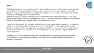 #ATAGTR2019
As a author of this presentation I/we own the copyright and confirm the originality of the content. I/we allow Agile testing alliance to use the content for social media marketing, publishing it on ATA Blog or ATA social medial
channels(Provided due credit is given to me/us)
Benefit
Machine learning can be used to automate repetitive tasks carried out by security analysts during security activities.
This can be done through analyzing records/reports of past actions taken by security analysts to successfully
identify and respond to certain attacks and using this knowledge to build a model that can identify similar attacks
and respond accordingly without human intervention
Machine learning can be applied in a security context from both a defense and attack perspective as well as the
potential threats targeted at machine learning models. Clearly it can be seen that machine learning is a powerful tool
that can be used for automating complex defense and offense cyber activities.
Hence, with cybercriminals also leveraging machine learning in their arsenal of cyber weapons, we are expected to
experience more sophisticated and big attacks powered by AI. It is therefore of vital importance that security
specialists as well as machine learning practitioners stay abreast with the recent advancements in machine learning
including adversarial machine learning so as to constantly be on the lookout to make use of potential AI related
security applications.
This paper can act as basis for future research that can focus on analyzing existing security solutions and the
various challenges of leveraging machine learning to develop and deploy scalable cybersecurity systems in
production environments
.
.
 
