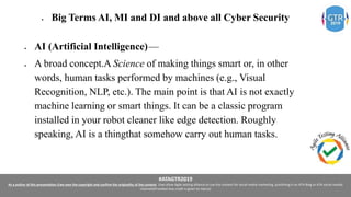 #ATAGTR2019
As a author of this presentation I/we own the copyright and confirm the originality of the content. I/we allow Agile testing alliance to use the content for social media marketing, publishing it on ATA Blog or ATA social medial
channels(Provided due credit is given to me/us)
 Big Terms AI, MI and DI and above all Cyber Security
 AI (Artificial Intelligence) —
 A broad concept.A Science of making things smart or, in other
words, human tasks performed by machines (e.g., Visual
Recognition, NLP, etc.). The main point is that AI is not exactly
machine learning or smart things. It can be a classic program
installed in your robot cleaner like edge detection. Roughly
speaking, AI is a thingthat somehow carry out human tasks.
 
