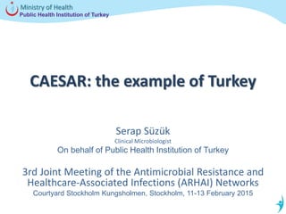 Public Health Institution of Turkey
Ministry of Health
CAESAR: the example of Turkey
Serap Süzük
Clinical Microbiologist
On behalf of Public Health Institution of Turkey
3rd Joint Meeting of the Antimicrobial Resistance and
Healthcare-Associated Infections (ARHAI) Networks
Courtyard Stockholm Kungsholmen, Stockholm, 11-13 February 2015
 