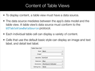 • To display content, a table view must have a data source.
• The data source mediates between the app’s data model and the
table view. A table view’s data source must conform to the
UITableViewDataSource protocol.
• Each individual table cell can display a variety of content.
• Cells that use the default basic style can display an image and text
label, and detail text label.
Content of Table Views
 