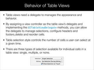 • Table views need a delegate to manages the appearance and
behavior.
• By assigning a view controller as the table view’s delegate and
implementing the UITableViewDelegate methods, you can allow
the delegate to manage selections, conﬁgure headers and
footers,delete and reorder cells.
• Table selection style controls the number of cells a user can select at
a given time.
• There are three types of selection available for individual cells in a
table view: single, multiple, or none.
Behavior of Table Views
 