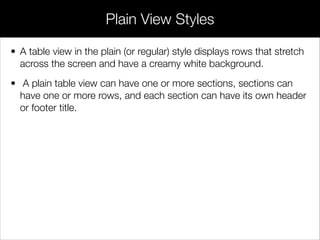 • A table view in the plain (or regular) style displays rows that stretch
across the screen and have a creamy white background.
• A plain table view can have one or more sections, sections can
have one or more rows, and each section can have its own header
or footer title.
Plain View Styles
 