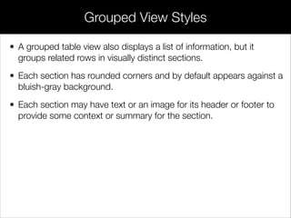 • A grouped table view also displays a list of information, but it
groups related rows in visually distinct sections.
• Each section has rounded corners and by default appears against a
bluish-gray background.
• Each section may have text or an image for its header or footer to
provide some context or summary for the section.
Grouped View Styles
 