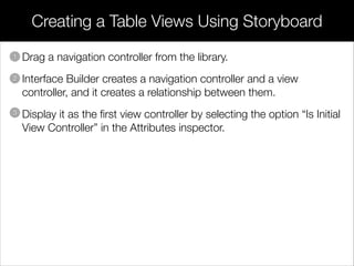 • Drag a navigation controller from the library.
• Interface Builder creates a navigation controller and a view
controller, and it creates a relationship between them.
• Display it as the ﬁrst view controller by selecting the option “Is Initial
View Controller” in the Attributes inspector.
Creating a Table Views Using Storyboard
1
2
3
 