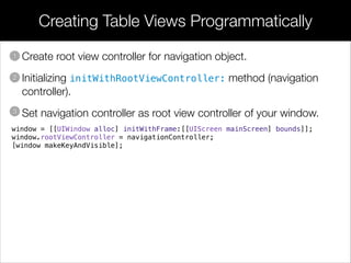• Create root view controller for navigation object.
• Initializing initWithRootViewController: method (navigation
controller).
• Set navigation controller as root view controller of your window.
Creating Table Views Programmatically
1
2
3
window = [[UIWindow alloc] initWithFrame:[[UIScreen mainScreen] bounds]];
window.rootViewController = navigationController;
[window makeKeyAndVisible];
 