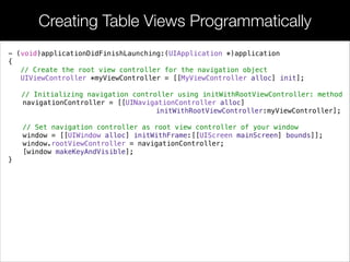 Creating Table Views Programmatically
- (void)applicationDidFinishLaunching:(UIApplication *)application
{
// Create the root view controller for the navigation object
UIViewController *myViewController = [[MyViewController alloc] init];
// Initializing navigation controller using initWithRootViewController: method
navigationController = [[UINavigationController alloc]
initWithRootViewController:myViewController];
!
// Set navigation controller as root view controller of your window
window = [[UIWindow alloc] initWithFrame:[[UIScreen mainScreen] bounds]];
window.rootViewController = navigationController;
[window makeKeyAndVisible];
}
 