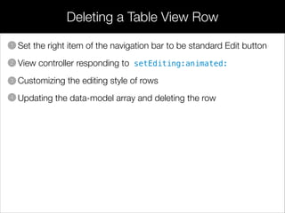 Deleting a Table View Row
• Set the right item of the navigation bar to be standard Edit button
• View controller responding to setEditing:animated:
• Customizing the editing style of rows
• Updating the data-model array and deleting the row
1
2
3
4
 