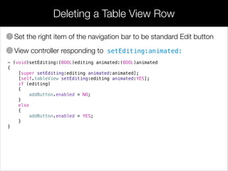 Deleting a Table View Row
• Set the right item of the navigation bar to be standard Edit button
• View controller responding to setEditing:animated:
1
2
- (void)setEditing:(BOOL)editing animated:(BOOL)animated
{
[super setEditing:editing animated:animated];
[self.tableView setEditing:editing animated:YES];
if (editing)
{
addButton.enabled = NO;
}
else
{
addButton.enabled = YES;
}
}
 