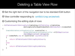 Deleting a Table View Row
• Set the right item of the navigation bar to be standard Edit button
• View controller responding to setEditing:animated:
• Customizing the editing style of rows
1
2
3
- (UITableViewCellEditingStyle)tableView:(UITableView *)tableView
editingStyleForRowAtIndexPath:(NSIndexPath *)indexPath
{
SimpleEditableListViewController *controller =
(SimpleEditableListViewController *)[[UIApplication
sharedApplication] delegate];
if (indexPath.row == [controller countOfList]-1)
{
return UITableViewCellEditingStyleInsert;
}
else
{
return UITableViewCellEditingStyleDelete;
}
}
 