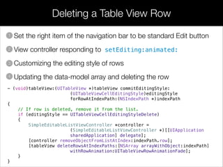 Deleting a Table View Row
• Set the right item of the navigation bar to be standard Edit button
• View controller responding to setEditing:animated:
• Customizing the editing style of rows
• Updating the data-model array and deleting the row
1
2
3
4
- (void)tableView:(UITableView *)tableView commitEditingStyle:
(UITableViewCellEditingStyle)editingStyle
forRowAtIndexPath:(NSIndexPath *)indexPath
{
// If row is deleted, remove it from the list.
if (editingStyle == UITableViewCellEditingStyleDelete)
{
SimpleEditableListViewController *controller =
(SimpleEditableListViewController *)[[UIApplication
sharedApplication] delegate];
[controller removeObjectFromListAtIndex:indexPath.row];
[tableView deleteRowsAtIndexPaths:[NSArray arrayWithObject:indexPath]
withRowAnimation:UITableViewRowAnimationFade];
}
}
 