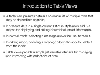 • A table view presents data in a scrollable list of multiple rows that
may be divided into sections.
• It presents data in a single-column list of multiple rows and is a
means for displaying and editing hierarchical lists of information.
• In normal mode, selecting a message allows the user to read it.
• In editing mode, selecting a message allows the user to delete it
from the inbox.
• Table views provide a simple yet versatile interface for managing
and interacting with collections of data.
Introduction to Table Views
 