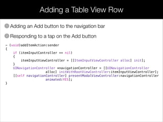 Adding a Table View Row
• Adding an Add button to the navigation bar
• Responding to a tap on the Add button
1
2
- (void)addItemAction:sender
{
if (itemInputController == nil)
{
itemInputViewController = [[ItemInputViewController alloc] init];
}
UINavigationController *navigationController = [[UINavigationController
alloc] initWithRootViewController:itemInputViewController];
[[self navigationController] presentModalViewController:navigationController
animated:YES];
}
 