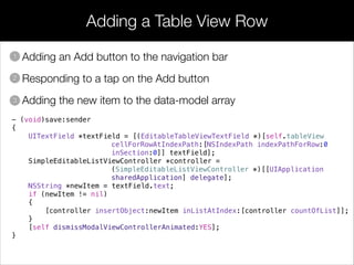 Adding a Table View Row
• Adding an Add button to the navigation bar
• Responding to a tap on the Add button
• Adding the new item to the data-model array
1
2
3
- (void)save:sender
{
UITextField *textField = [(EditableTableViewTextField *)[self.tableView
cellForRowAtIndexPath:[NSIndexPath indexPathForRow:0
inSection:0]] textField];
SimpleEditableListViewController *controller =
(SimpleEditableListViewController *)[[UIApplication
sharedApplication] delegate];
NSString *newItem = textField.text;
if (newItem != nil)
{
[controller insertObject:newItem inListAtIndex:[controller countOfList]];
}
[self dismissModalViewControllerAnimated:YES];
}
 