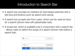 • A search bar provides an interface for text-based searches with a
text box and buttons such as search and cancel.
• A search bar accepts text from users, which can be used as input
for a search (shown here with placeholder text).
• A scope bar, which is available only in conjunction with a search bar
- allows users to deﬁne the scope of a search (shown here below a
search bar).
Introduction to Search Bar
 