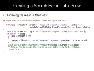 • Displaying the result in table view
Creating a Search Bar in Table View
#pragma mark - UISearchDisplayController Delegate Methods
!
- (BOOL)searchDisplayController:(UISearchDisplayController *)controller
shouldReloadTableForSearchScope:(NSInteger)searchOption
{
NSString *searchString = [self.searchDisplayController.searchBar text];
NSString *scope;
if (searchOption > 0)
{
scope = [[Product deviceTypeNames] objectAtIndex:(searchOption - 1)];
}
[self updateFilteredContentForProductName:searchString type:scope];
// Return YES to cause the search result table view to be reloaded
return YES;
}
 