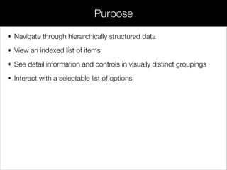 • Navigate through hierarchically structured data
• View an indexed list of items
• See detail information and controls in visually distinct groupings
• Interact with a selectable list of options
Purpose
 