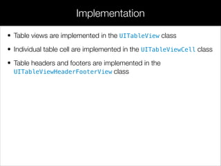 • Table views are implemented in the UITableView class
• Individual table cell are implemented in the UITableViewCell class
• Table headers and footers are implemented in the
UITableViewHeaderFooterView class
Implementation
 