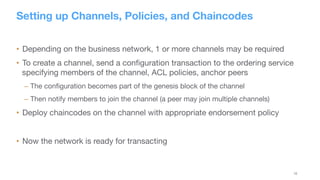 16
Setting up Channels, Policies, and Chaincodes
•  Depending on the business network, 1 or more channels may be required
•  To create a channel, send a conﬁguration transaction to the ordering service
specifying members of the channel, ACL policies, anchor peers
– The conﬁguration becomes part of the genesis block of the channel
– Then notify members to join the channel (a peer may join multiple channels)
•  Deploy chaincodes on the channel with appropriate endorsement policy
•  Now the network is ready for transacting
 
