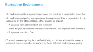 18
Transaction Endorsement
•  An endorsement is a signed response of the result of a transaction execution
•  An endorsement policy encapsulates the requirement for a transaction to be
accepted by the stakeholders, either explicit or implicit
– A signature from both member1 and member2
– Either a signature from both member1 and member2 or a signature from member3
– A signature from John Doe
•  The endorsement policy is speciﬁed during a chaincode instantiation on a
channel; each channel-chaincode may have diﬀerent endorsement policy
 