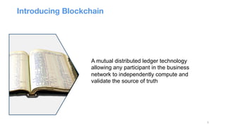 3
A mutual distributed ledger technology
allowing any participant in the business
network to independently compute and
validate the source of truth
Introducing Blockchain 

 