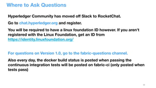30
Where to Ask Questions
Hyperledger Community has moved oﬀ Slack to RocketChat.
Go to chat.hyperledger.org and register. 
You will be required to have a linux foundation ID however. If you aren't
registered with the Linux Foundation, get an ID from
https://identity.linuxfoundation.org/

For questions on Version 1.0, go to the fabric-questions channel.
Also every day, the docker build status is posted when passing the
continuous integration tests will be posted on fabric-ci (only posted when
tests pass)
 