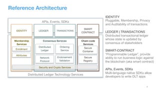 4
Reference Architecture
Distributed Ledger Technology Services
APIs, Events, SDKs
SMART
CONTRACT
Chain-code
Services
AP
Membership 
Services

Enrollment
Attributes
Consensus Services

Distributed 
Ledger
Ordering
Service


Network 
Protocol
Endorsement
Validation

Secure
Container

Secure
Registry

TRANSACTIONS
LEDGER
IDENTITY
Security and Crypto Services
IDENTITY
Pluggable, Membership, Privacy
and Auditability of transactions.
LEDGER | TRANSACTIONS
Distributed transactional ledger
whose state is updated by
consensus of stakeholders
SMART-CONTRACT
“Programmable Ledger”, provide
ability to run business logic against
the blockchain (aka smart contract)
APIs, Events, SDKs
Multi-language native SDKs allow
developers to write DLT apps
 