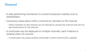 8
Channel
•  A data partitioning mechanism to control transaction visibility only to
stakeholders
•  Consensus takes place within a channel by members of the channel
– Other members on the network are not allowed to access the channel and will not
see transactions on the channel
•  A chaincode may be deployed on multiple channels, each instance is
isolated within its channel
– A chaincode may query another chaincode in other channel (ACL applied)
 