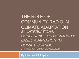 The Role of Community Radio in Climate Adaptation5TH International Conference on Community based adaptation to climate change24-31 March, dhakabangladesh By Charles Chikapa - 