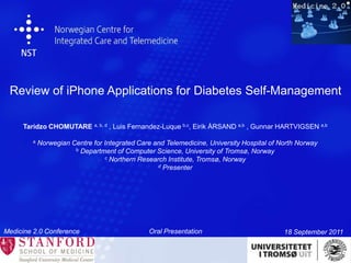 Review of iPhone Applications for Diabetes Self-Management Taridzo CHOMUTARE a, b, d, Luis Fernandez-Luque b,c, Eirik ÅRSAND a,b , Gunnar HARTVIGSEN a,b a Norwegian Centre for Integrated Care and Telemedicine, University Hospital of North Norway b Department of Computer Science, University of Tromsø, Norway c Northern Research Institute, Tromsø, Norway d Presenter Medicine 2.0 Conference  Oral Presentation 18 September 2011 