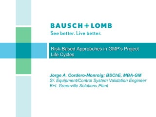Risk-Based Approaches in GMP’s Project
Life Cycles



Jorge A. Cordero-Monroig; BSChE, MBA-GM
Sr. Equipment/Control System Validation Engineer
B+L Greenville Solutions Plant




                                          CONFIDENTIAL   [1]
 