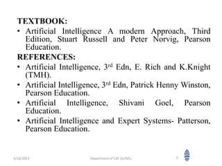 TEXTBOOK:
• Artificial Intelligence A modern Approach, Third
Edition, Stuart Russell and Peter Norvig, Pearson
Education.
REFERENCES:
• Artificial Intelligence, 3rd Edn, E. Rich and K.Knight
(TMH).
• Artificial Intelligence, 3rd Edn, Patrick Henny Winston,
Pearson Education.
• Artificial Intelligence, Shivani Goel, Pearson
Education.
• Artificial Intelligence and Expert Systems- Patterson,
Pearson Education.
3/18/2023 Department of CSE (AI/ML) 2
 