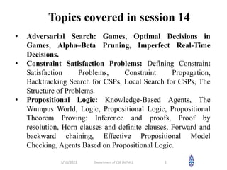 Topics covered in session 14
3/18/2023 Department of CSE (AI/ML) 3
• Adversarial Search: Games, Optimal Decisions in
Games, Alpha–Beta Pruning, Imperfect Real-Time
Decisions.
• Constraint Satisfaction Problems: Defining Constraint
Satisfaction Problems, Constraint Propagation,
Backtracking Search for CSPs, Local Search for CSPs, The
Structure of Problems.
• Propositional Logic: Knowledge-Based Agents, The
Wumpus World, Logic, Propositional Logic, Propositional
Theorem Proving: Inference and proofs, Proof by
resolution, Horn clauses and definite clauses, Forward and
backward chaining, Effective Propositional Model
Checking, Agents Based on Propositional Logic.
 