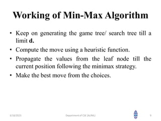 Working of Min-Max Algorithm
• Keep on generating the game tree/ search tree till a
limit d.
• Compute the move using a heuristic function.
• Propagate the values from the leaf node till the
current position following the minimax strategy.
• Make the best move from the choices.
3/18/2023 9
Department of CSE (AI/ML)
 