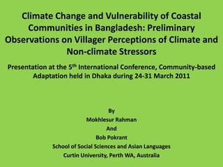 Climate Change and Vulnerability of Coastal Communities in Bangladesh: Preliminary Observations on Villager Perceptions of Climate and Non-climate Stressors Presentation at the 5th International Conference, Community-based Adaptation held in Dhaka during 24-31 March 2011 By Mokhlesur Rahman And  Bob Pokrant School of Social Sciences and Asian Languages Curtin University, Perth WA, Australia 