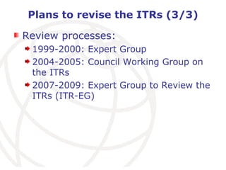 Plans to revise the ITRs (3/3) Review processes: 1999-2000: Expert Group 2004-2005: Council Working Group on the ITRs 2007-2009: Expert Group to Review the ITRs (ITR-EG) 